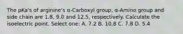 The pKa's of arginine's α-Carboxyl group, α-Amino group and side chain are 1.8, 9.0 and 12.5, respectively. Calculate the isoelectric point. Select one: A. 7.2 B. 10.8 C. 7.8 D. 5.4