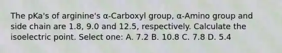 The pKa's of arginine's α-Carboxyl group, α-Amino group and side chain are 1.8, 9.0 and 12.5, respectively. Calculate the isoelectric point. Select one: A. 7.2 B. 10.8 C. 7.8 D. 5.4