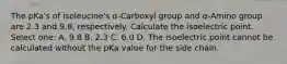 The pKa's of isoleucine's α-Carboxyl group and α-Amino group are 2.3 and 9.8, respectively. Calculate the isoelectric point. Select one: A. 9.8 B. 2.3 C. 6.0 D. The isoelectric point cannot be calculated without the pKa value for the side chain.