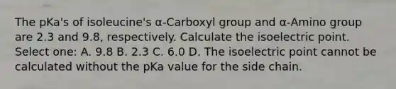 The pKa's of isoleucine's α-Carboxyl group and α-Amino group are 2.3 and 9.8, respectively. Calculate the isoelectric point. Select one: A. 9.8 B. 2.3 C. 6.0 D. The isoelectric point cannot be calculated without the pKa value for the side chain.