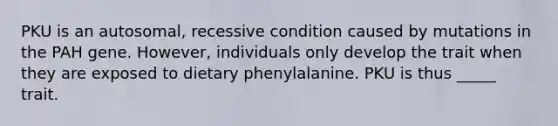 PKU is an autosomal, recessive condition caused by mutations in the PAH gene. However, individuals only develop the trait when they are exposed to dietary phenylalanine. PKU is thus _____ trait.