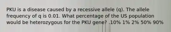 PKU is a disease caused by a recessive allele (q). The allele frequency of q is 0.01. What percentage of the US population would be heterozygous for the PKU gene? .10% 1% 2% 50% 90%