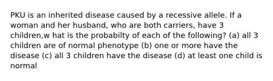 PKU is an inherited disease caused by a recessive allele. If a woman and her husband, who are both carriers, have 3 children,w hat is the probabilty of each of the following? (a) all 3 children are of normal phenotype (b) one or more have the disease (c) all 3 children have the disease (d) at least one child is normal