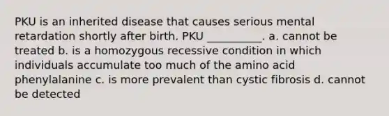 PKU is an inherited disease that causes serious mental retardation shortly after birth. PKU __________. a. cannot be treated b. is a homozygous recessive condition in which individuals accumulate too much of the amino acid phenylalanine c. is more prevalent than cystic fibrosis d. cannot be detected