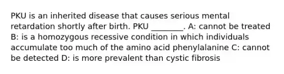 PKU is an inherited disease that causes serious mental retardation shortly after birth. PKU ________. A: cannot be treated B: is a homozygous recessive condition in which individuals accumulate too much of the amino acid phenylalanine C: cannot be detected D: is more prevalent than cystic fibrosis