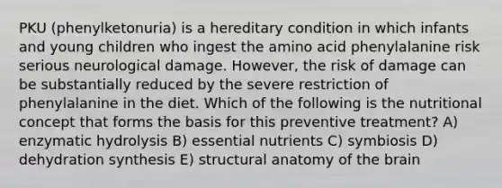 PKU (phenylketonuria) is a hereditary condition in which infants and young children who ingest the amino acid phenylalanine risk serious neurological damage. However, the risk of damage can be substantially reduced by the severe restriction of phenylalanine in the diet. Which of the following is the nutritional concept that forms the basis for this preventive treatment? A) enzymatic hydrolysis B) essential nutrients C) symbiosis D) dehydration synthesis E) structural anatomy of the brain