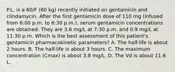 P.L. is a 60/F (60 kg) recently initiated on gentamicin and clindamycin. After the first gentamicin dose of 110 mg (infused from 6:00 p.m. to 6:30 p.m.), serum gentamicin concentrations are obtained. They are 3.6 mg/L at 7:30 p.m. and 0.9 mg/L at 11:30 p.m. Which is the best assessment of this patient's gentamicin pharmacokinetic parameters? A. The half-life is about 2 hours. B. The half-life is about 3 hours. C. The maximum concentration (Cmax) is about 3.8 mg/L. D. The Vd is about 11.6 L.