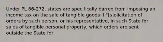 Under PL 86-272, states are specifically barred from imposing an income tax on the sale of tangible goods if "[s]olicitation of orders by such person, or his representative, in such State for sales of tangible personal property, which orders are sent outside the State for