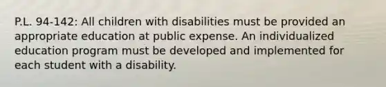 P.L. 94-142: All children with disabilities must be provided an appropriate education at public expense. An individualized education program must be developed and implemented for each student with a disability.