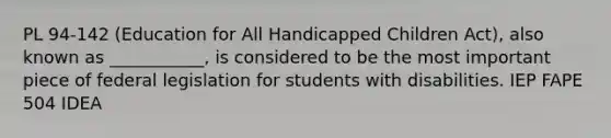 PL 94-142 (Education for All Handicapped Children Act), also known as ___________, is considered to be the most important piece of federal legislation for students with disabilities. IEP FAPE 504 IDEA