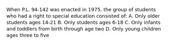 When P.L. 94-142 was enacted in 1975, the group of students who had a right to special education consisted of: A. Only older students ages 14-21 B. Only students ages 6-18 C. Only infants and toddlers from birth through age two D. Only young children ages three to five