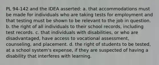 PL 94-142 and the IDEA asserted: a. that accommodations must be made for individuals who are taking tests for employment and that testing must be shown to be relevant to the job in question. b. the right of all individuals to their school records, including test records. c. that individuals with disabilities, or who are disadvantaged, have access to vocational assessment, counseling, and placement. d. the right of students to be tested, at a school system's expense, if they are suspected of having a disability that interferes with learning.