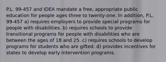 P.L. 99-457 and IDEA mandate a free, appropriate public education for people ages three to twenty-one. In addition, P.L. 99-457 a) requires employers to provide special programs for people with disabilities. b) requires schools to provide transitional programs for people with disabilities who are between the ages of 18 and 25. c) requires schools to develop programs for students who are gifted. d) provides incentives for states to develop early intervention programs.