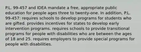 P.L. 99-457 and IDEA mandate a free, appropriate public education for people ages three to twenty-one. In addition, P.L. 99-457: requires schools to develop programs for students who are gifted. provides incentives for states to develop early intervention programs. requires schools to provide transitional programs for people with disabilities who are between the ages of 18 and 25. requires employers to provide special programs for people with disabilities.