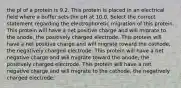 the pl of a protein is 9.2. This protein is placed in an electrical field where a buffer sets the pH at 10.0. Select the correct statement regarding the electrophoretic migration of this protein. This protein will have a net positive charge and will migrate to the anode, the positively charged electrode. This protein will have a net positive charge and will migrate toward the cathode, the negatively charged electrode. This protein will have a net negative charge and will migrate toward the anode, the positively charged electrode. This protein will have a net negative charge and will migrate to the cathode, the negatively charged electrode.