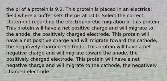 the pl of a protein is 9.2. This protein is placed in an electrical field where a buffer sets the pH at 10.0. Select the correct statement regarding the electrophoretic migration of this protein. This protein will have a net positive charge and will migrate to the anode, the positively charged electrode. This protein will have a net positive charge and will migrate toward the cathode, the negatively charged electrode. This protein will have a net negative charge and will migrate toward the anode, the positively charged electrode. This protein will have a net negative charge and will migrate to the cathode, the negatively charged electrode.