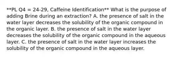 **PL Q4 = 24-29, Caffeine Identification** What is the purpose of adding Brine during an extraction? A. the presence of salt in the water layer decreases the solubility of the organic compound in the organic layer. B. the presence of salt in the water layer decreases the solubility of the organic compound in the aqueous layer. C. the presence of salt in the water layer increases the solubility of the organic compound in the aqueous layer.