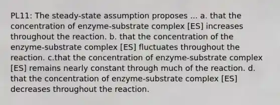 PL11: The steady-state assumption proposes ... a. that the concentration of enzyme-substrate complex [ES] increases throughout the reaction. b. that the concentration of the enzyme-substrate complex [ES] fluctuates throughout the reaction. c.that the concentration of enzyme-substrate complex [ES] remains nearly constant through much of the reaction. d. that the concentration of enzyme-substrate complex [ES] decreases throughout the reaction.