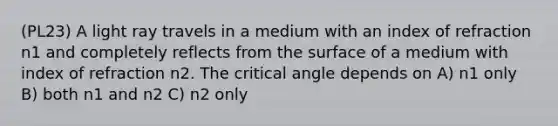 (PL23) A light ray travels in a medium with an index of refraction n1 and completely reflects from the surface of a medium with index of refraction n2. The critical angle depends on A) n1 only B) both n1 and n2 C) n2 only