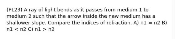 (PL23) A ray of light bends as it passes from medium 1 to medium 2 such that the arrow inside the new medium has a shallower slope. Compare the indices of refraction. A) n1 = n2 B) n1 n2