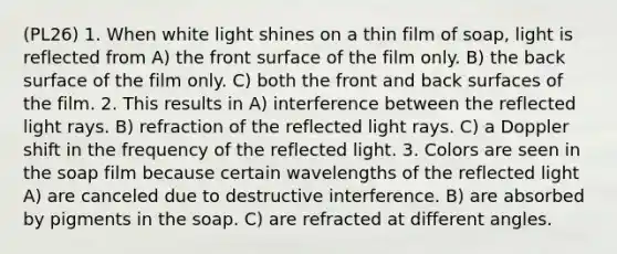 (PL26) 1. When white light shines on a thin film of soap, light is reflected from A) the front surface of the film only. B) the back surface of the film only. C) both the front and back surfaces of the film. 2. This results in A) interference between the reflected light rays. B) refraction of the reflected light rays. C) a Doppler shift in the frequency of the reflected light. 3. Colors are seen in the soap film because certain wavelengths of the reflected light A) are canceled due to destructive interference. B) are absorbed by pigments in the soap. C) are refracted at different angles.