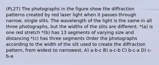 (PL27) The photographs in the figure show the diffraction patterns created by red laser light when it passes through narrow, single slits. The wavelength of the light is the same in all three photographs, but the widths of the slits are different. *(a) is one red stretch *(b) has 13 segments of varying size and distancing *(c) has three segments Order the photographs according to the width of the slit used to create the diffraction pattern, from widest to narrowest. A) a-b-c B) a-c-b C) b-c-a D) c-b-a