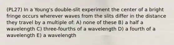 (PL27) In a Young's double-slit experiment the center of a bright fringe occurs wherever waves from the slits differ in the distance they travel by a multiple of: A) none of these B) a half a wavelength C) three-fourths of a wavelength D) a fourth of a wavelength E) a wavelength