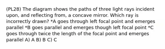 (PL28) The diagram shows the paths of three light rays incident upon, and reflecting from, a concave mirror. Which ray is incorrectly drawn? *A goes through left focal point and emerges parallel *B goes parallel and emerges though left focal point *C goes through twice the length of the focal point and emerges parallel A) A B) B C) C