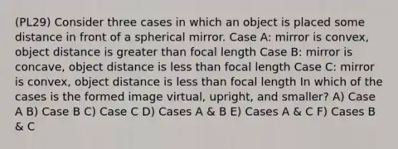 (PL29) Consider three cases in which an object is placed some distance in front of a spherical mirror. Case A: mirror is convex, object distance is greater than focal length Case B: mirror is concave, object distance is less than focal length Case C: mirror is convex, object distance is less than focal length In which of the cases is the formed image virtual, upright, and smaller? A) Case A B) Case B C) Case C D) Cases A & B E) Cases A & C F) Cases B & C