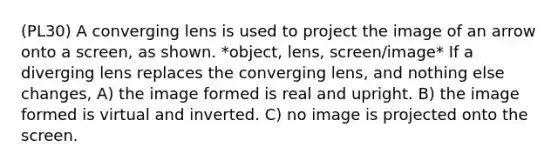 (PL30) A converging lens is used to project the image of an arrow onto a screen, as shown. *object, lens, screen/image* If a diverging lens replaces the converging lens, and nothing else changes, A) the image formed is real and upright. B) the image formed is virtual and inverted. C) no image is projected onto the screen.