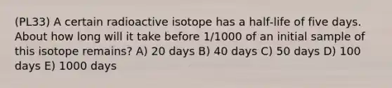 (PL33) A certain radioactive isotope has a half‑life of five days. About how long will it take before 1/1000 of an initial sample of this isotope remains? A) 20 days B) 40 days C) 50 days D) 100 days E) 1000 days