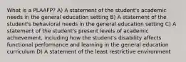 What is a PLAAFP? A) A statement of the student's academic needs in the general education setting B) A statement of the student's behavioral needs in the general education setting C) A statement of the student's present levels of academic achievement, including how the student's disability affects functional performance and learning in the general education curriculum D) A statement of the least restrictive environment