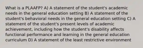 What is a PLAAFP? A) A statement of the student's academic needs in the general education setting B) A statement of the student's behavioral needs in the general education setting C) A statement of the student's present levels of academic achievement, including how the student's disability affects functional performance and learning in the general education curriculum D) A statement of the least restrictive environment