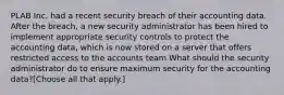 PLAB Inc. had a recent security breach of their accounting data. After the breach, a new security administrator has been hired to implement appropriate security controls to protect the accounting data, which is now stored on a server that offers restricted access to the accounts team.What should the security administrator do to ensure maximum security for the accounting data?[Choose all that apply.]