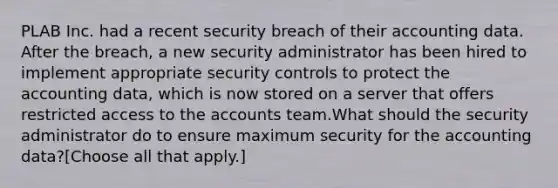 PLAB Inc. had a recent security breach of their accounting data. After the breach, a new security administrator has been hired to implement appropriate security controls to protect the accounting data, which is now stored on a server that offers restricted access to the accounts team.What should the security administrator do to ensure maximum security for the accounting data?[Choose all that apply.]