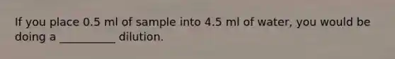 If you place 0.5 ml of sample into 4.5 ml of water, you would be doing a __________ dilution.