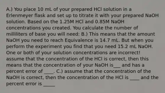 A.) You place 10 mL of your prepared HCl solution in a Erlenmeyer flask and set up to titrate it with your prepared NaOH solution. Based on the 1.25M HCl and 0.85M NaOH concentrations you created. You calculate the number of milliliters of base you will need: B.) This means that the amount NaOH you need to reach Equivalence is 14.7 mL. But when you perform the experiment you find that you need 15.2 mL NaOH. One or both of your solution concentrations are incorrect! assume that the concentration of the HCl is correct, then this means that the concentration of your NaOH is___ and has a percent error of ____. C.) assume that the concentration of the NaOH is correct, then the concentration of the HCl is ____ and the percent error is _____