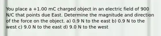 You place a +1.00 mC charged object in an electric field of 900 N/C that points due East. Determine the magnitude and direction of the force on the object. a) 0.9 N to the east b) 0.9 N to the west c) 9.0 N to the east d) 9.0 N to the west