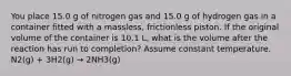 You place 15.0 g of nitrogen gas and 15.0 g of hydrogen gas in a container fitted with a massless, frictionless piston. If the original volume of the container is 10.1 L, what is the volume after the reaction has run to completion? Assume constant temperature. N2(g) + 3H2(g) → 2NH3(g)