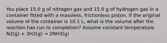 You place 15.0 g of nitrogen gas and 15.0 g of hydrogen gas in a container fitted with a massless, frictionless piston. If the original volume of the container is 10.1 L, what is the volume after the reaction has run to completion? Assume constant temperature. N2(g) + 3H2(g) → 2NH3(g)