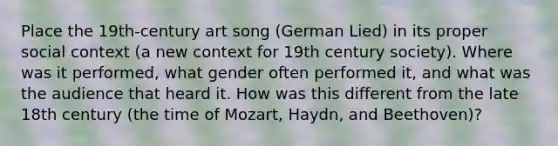 Place the 19th-century art song (German Lied) in its proper social context (a new context for 19th century society). Where was it performed, what gender often performed it, and what was the audience that heard it. How was this different from the late 18th century (the time of Mozart, Haydn, and Beethoven)?