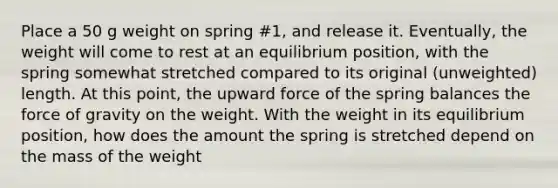 Place a 50 g weight on spring #1, and release it. Eventually, the weight will come to rest at an equilibrium position, with the spring somewhat stretched compared to its original (unweighted) length. At this point, the upward force of the spring balances the force of gravity on the weight. With the weight in its equilibrium position, how does the amount the spring is stretched depend on the mass of the weight