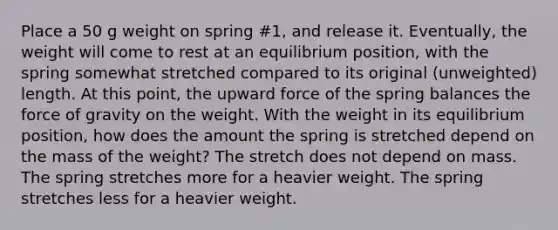 Place a 50 g weight on spring #1, and release it. Eventually, the weight will come to rest at an equilibrium position, with the spring somewhat stretched compared to its original (unweighted) length. At this point, the upward force of the spring balances the force of gravity on the weight. With the weight in its equilibrium position, how does the amount the spring is stretched depend on the mass of the weight? The stretch does not depend on mass. The spring stretches more for a heavier weight. The spring stretches less for a heavier weight.