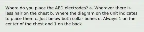 Where do you place the AED electrodes? a. Wherever there is less hair on the chest b. Where the diagram on the unit indicates to place them c. Just below both collar bones d. Always 1 on the center of the chest and 1 on the back