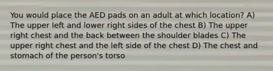 You would place the AED pads on an adult at which location? A) The upper left and lower right sides of the chest B) The upper right chest and the back between the shoulder blades C) The upper right chest and the left side of the chest D) The chest and stomach of the person's torso