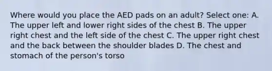 Where would you place the AED pads on an adult? Select one: A. The upper left and lower right sides of the chest B. The upper right chest and the left side of the chest C. The upper right chest and the back between the shoulder blades D. The chest and stomach of the person's torso