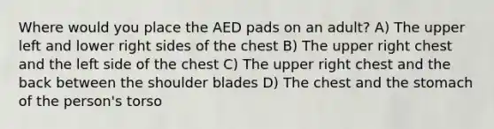 Where would you place the AED pads on an adult? A) The upper left and lower right sides of the chest B) The upper right chest and the left side of the chest C) The upper right chest and the back between the shoulder blades D) The chest and the stomach of the person's torso