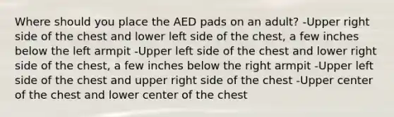 Where should you place the AED pads on an adult? -Upper right side of the chest and lower left side of the chest, a few inches below the left armpit -Upper left side of the chest and lower right side of the chest, a few inches below the right armpit -Upper left side of the chest and upper right side of the chest -Upper center of the chest and lower center of the chest