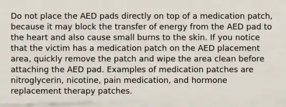 Do not place the AED pads directly on top of a medication patch, because it may block the transfer of energy from the AED pad to the heart and also cause small burns to the skin. If you notice that the victim has a medication patch on the AED placement area, quickly remove the patch and wipe the area clean before attaching the AED pad. Examples of medication patches are nitroglycerin, nicotine, pain medication, and hormone replacement therapy patches.