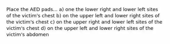Place the AED pads... a) one the lower right and lower left sites of the victim's chest b) on the upper left and lower right sites of the victim's chest c) on the upper right and lower left sites of the victim's chest d) on the upper left and lower right sites of the victim's abdomen